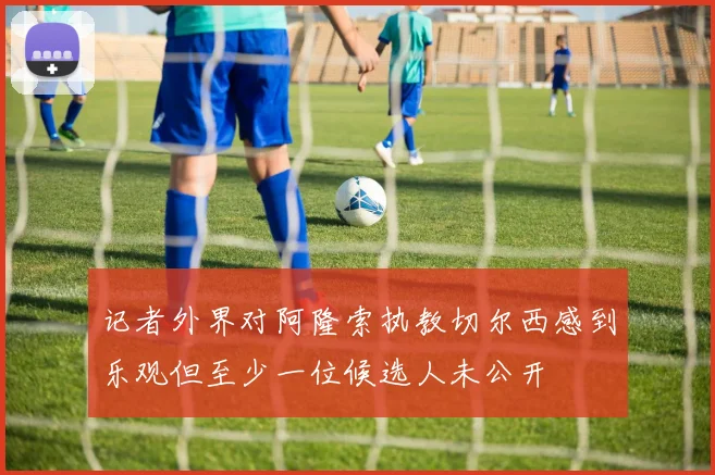 记者外界对阿隆索执教切尔西感到乐观但至少一位候选人未公开