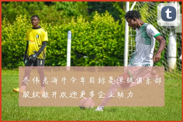 乔伟光海牛今年目标是保级俱乐部股权敞开欢迎更多企业助力