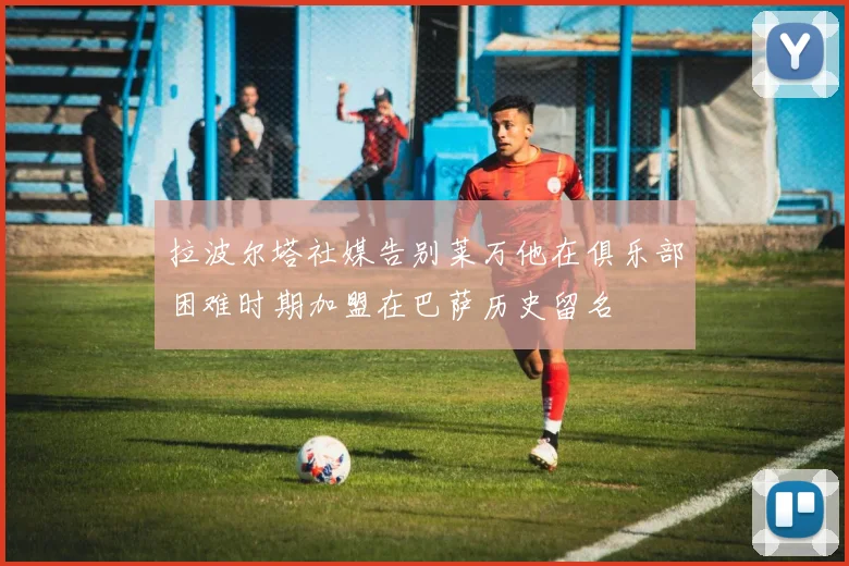 拉波尔塔社媒告别莱万他在俱乐部困难时期加盟在巴萨历史留名