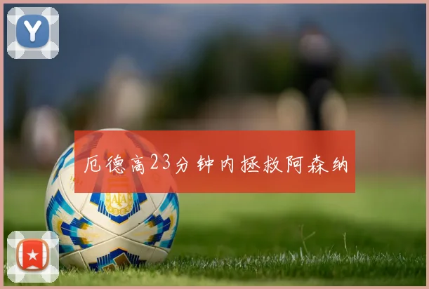 厄德高23分钟内拯救阿森纳