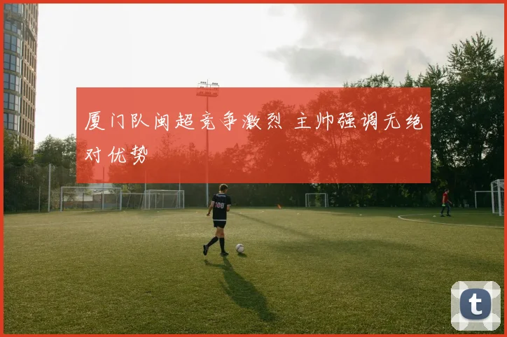 厦门队闽超竞争激烈 主帅强调无绝对优势