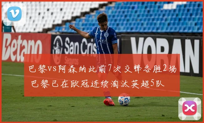 巴黎vs阿森纳此前7次交锋各胜2场 巴黎已在欧冠连续淘汰英超5队