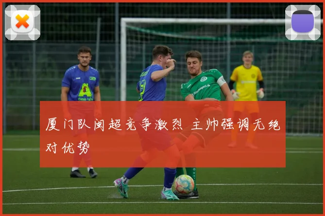 厦门队闽超竞争激烈 主帅强调无绝对优势